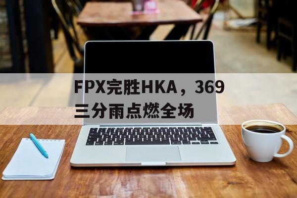 关于FPX完胜HKA,369三分雨点燃全场的信息 关于FPX完胜HKA,369三分雨点燃全场的信息